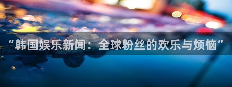 米乐yy易游网址：“韩国娱乐新闻：全球粉丝的欢乐与烦恼”