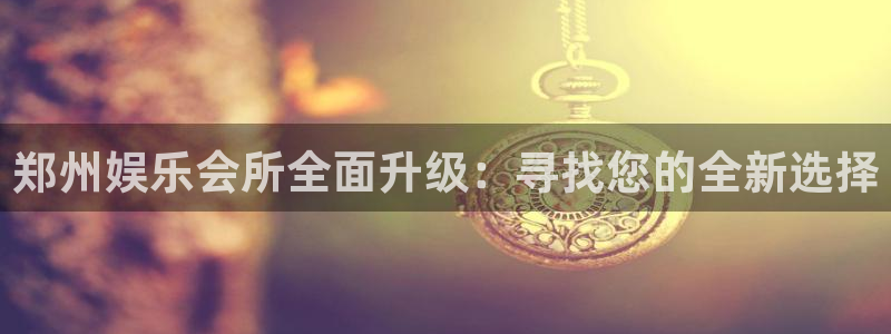 米乐yy易游m6：郑州娱乐会所全面升级：寻找您的全新选择